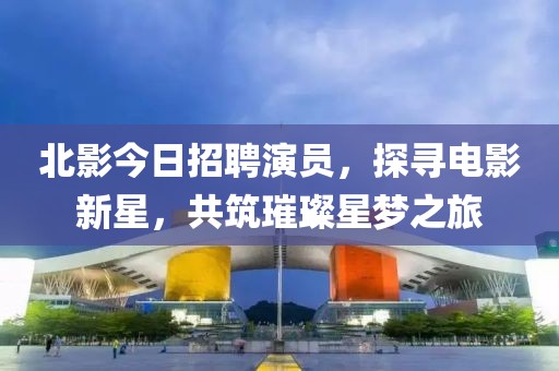 北影今日招聘演员，探寻电影新星，共筑璀璨星梦之旅