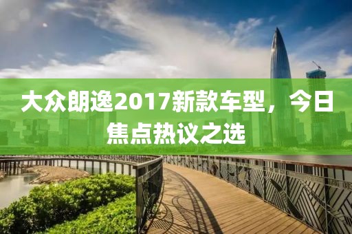 大众朗逸2017新款车型，今日焦点热议之选