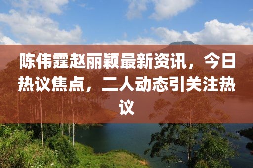 陈伟霆赵丽颖最新资讯,今日热议焦点,二人动态引关注热议