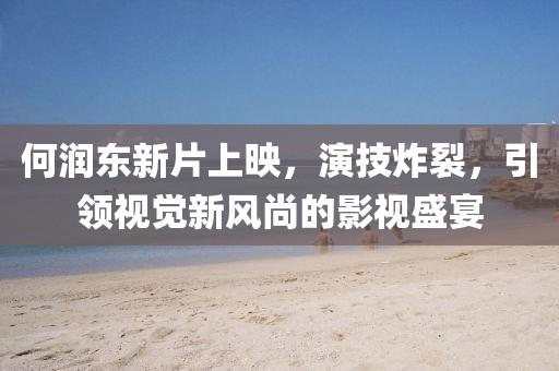 何润东新片上映，演技炸裂，引领视觉新风尚的影视盛宴