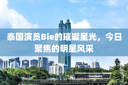 泰国演员Bie的璀璨星光，今日聚焦的明星风采