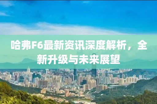哈弗F6最新资讯深度解析，全新升级与未来展望