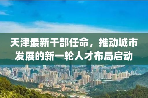 天津最新干部任命，推动城市发展的新一轮人才布局启动