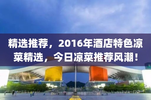 精选推荐，2016年酒店特色凉菜精选，今日凉菜推荐风潮！