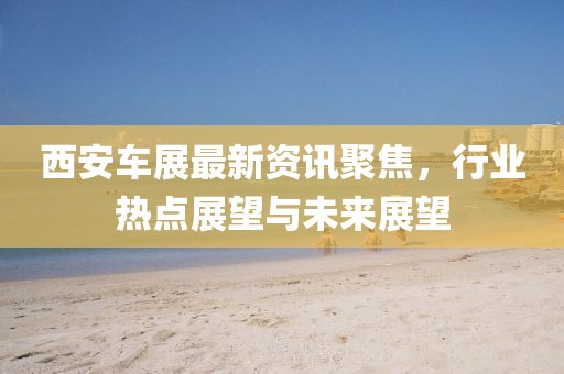西安车展最新资讯聚焦，行业热点展望与未来展望