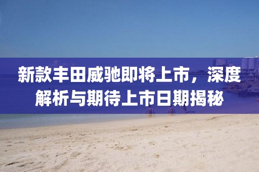 新款丰田威驰即将上市，深度解析与期待上市日期揭秘