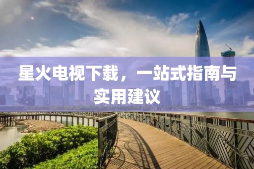 星火电视下载，一站式指南与实用建议