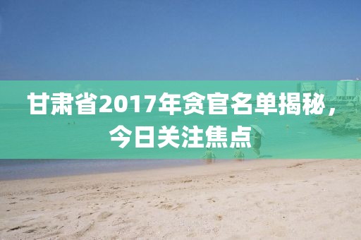 甘肃省2017年贪官名单揭秘，今日关注焦点
