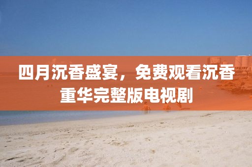 四月沉香盛宴，免费观看沉香重华完整版电视剧