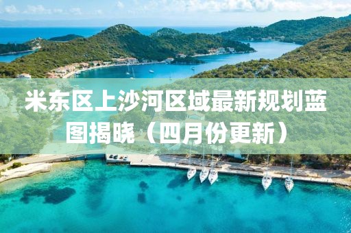 米东区上沙河区域最新规划蓝图揭晓（四月份更新）