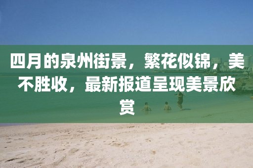 四月的泉州街景，繁花似锦，美不胜收，最新报道呈现美景欣赏