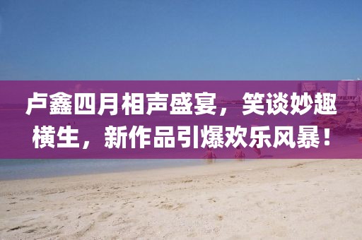 卢鑫四月相声盛宴，笑谈妙趣横生，新作品引爆欢乐风暴！