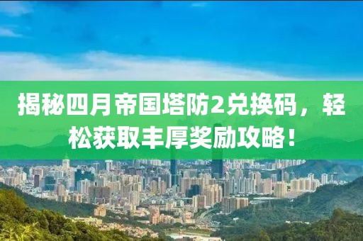 揭秘四月帝国塔防2兑换码，轻松获取丰厚奖励攻略！
