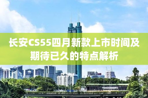 长安CS55四月新款上市时间及期待已久的特点解析