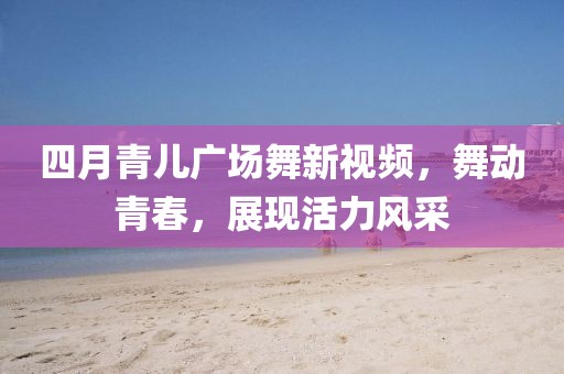 四月青儿广场舞新视频，舞动青春，展现活力风采