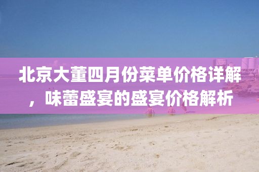 北京大董四月份菜单价格详解，味蕾盛宴的盛宴价格解析