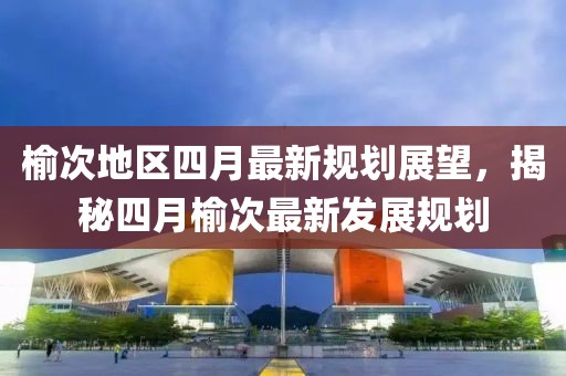 榆次地区四月最新规划展望，揭秘四月榆次最新发展规划