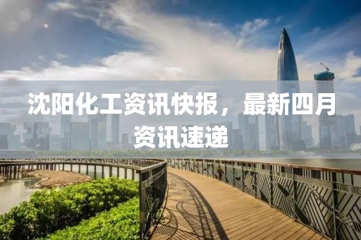 沈阳化工资讯快报，最新四月资讯速递