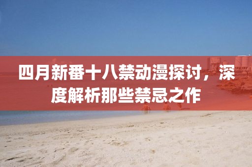 四月新番十八禁动漫探讨，深度解析那些禁忌之作