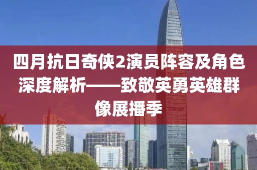 四月抗日奇侠2演员阵容及角色深度解析——致敬英勇英雄群像展播季