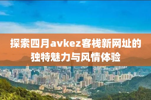 探索四月avkez客栈新网址的独特魅力与风情体验