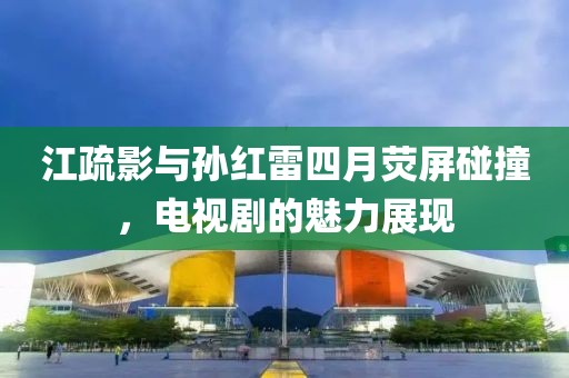 江疏影与孙红雷四月荧屏碰撞，电视剧的魅力展现