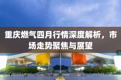 重庆燃气四月行情深度解析，市场走势聚焦与展望