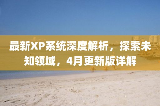 最新XP系统深度解析，探索未知领域，4月更新版详解