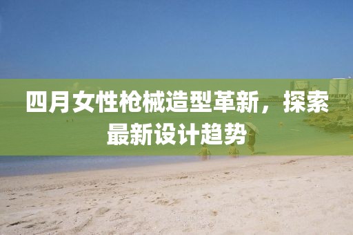 四月女性枪械造型革新，探索最新设计趋势