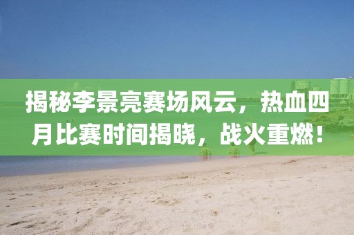 揭秘李景亮赛场风云，热血四月比赛时间揭晓，战火重燃！