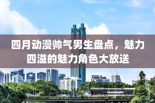 四月动漫帅气男生盘点，魅力四溢的魅力角色大放送