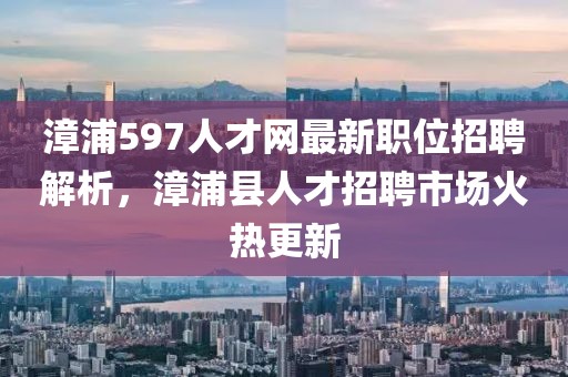 漳浦597人才网最新职位招聘解析，漳浦县人才招聘市场火热更新