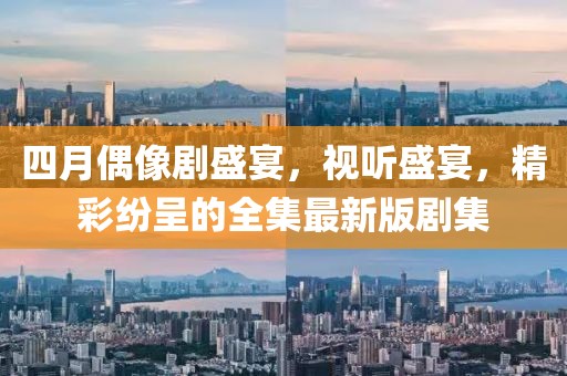 四月偶像剧盛宴，视听盛宴，精彩纷呈的全集最新版剧集