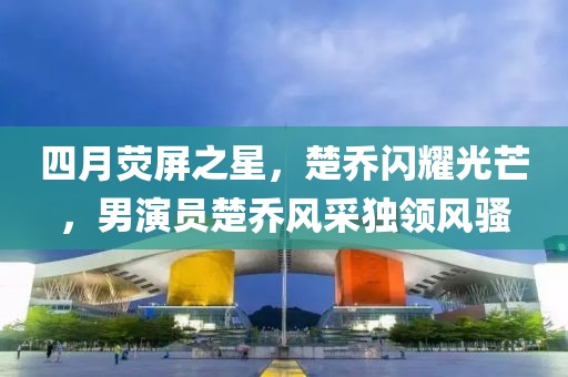 四月荧屏之星，楚乔闪耀光芒，男演员楚乔风采独领风骚