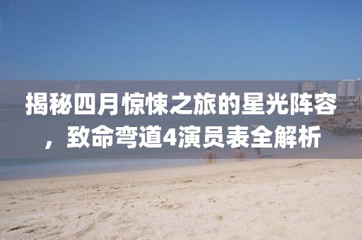 揭秘四月惊悚之旅的星光阵容，致命弯道4演员表全解析