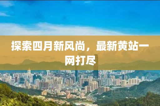 探索四月新风尚，最新黄站一网打尽