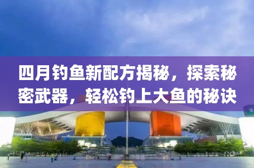 四月钓鱼新配方揭秘，探索秘密武器，轻松钓上大鱼的秘诀