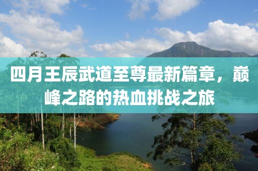 四月王辰武道至尊最新篇章，巅峰之路的热血挑战之旅