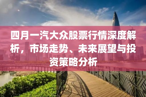四月一汽大众股票行情深度解析，市场走势、未来展望与投资策略分析