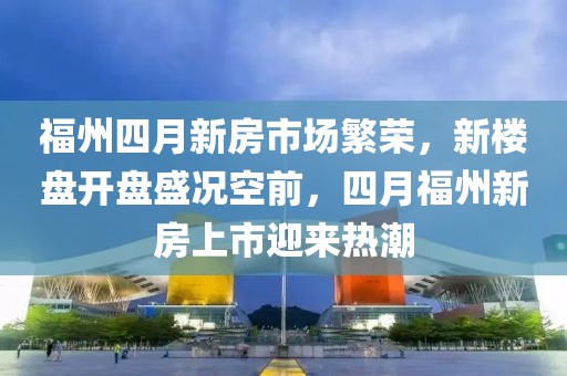 福州四月新房市场繁荣，新楼盘开盘盛况空前，四月福州新房上市迎来热潮