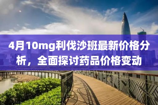 4月10mg利伐沙班最新价格分析，全面探讨药品价格变动