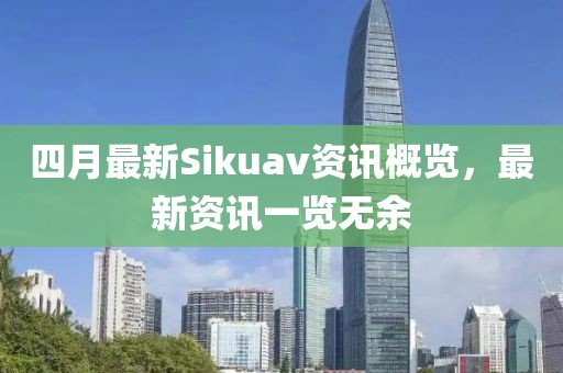 四月最新Sikuav资讯概览，最新资讯一览无余