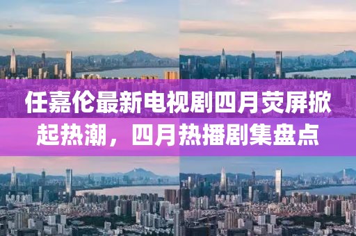 任嘉伦最新电视剧四月荧屏掀起热潮，四月热播剧集盘点