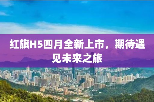 红旗H5四月全新上市，期待遇见未来之旅