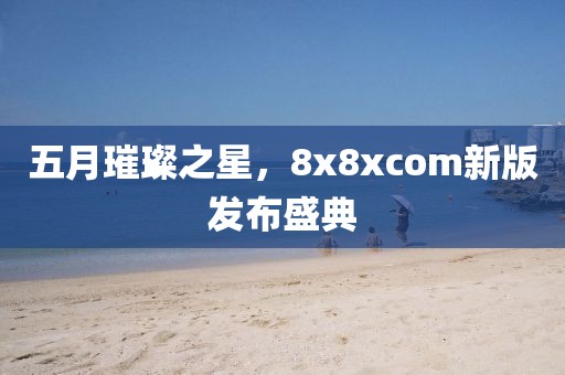 五月璀璨之星，8x8xcom新版发布盛典