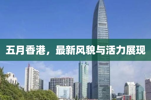 五月香港，最新风貌与活力展现