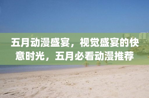 五月动漫盛宴，视觉盛宴的快意时光，五月必看动漫推荐