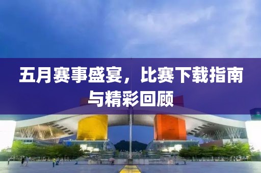 五月赛事盛宴，比赛下载指南与精彩回顾