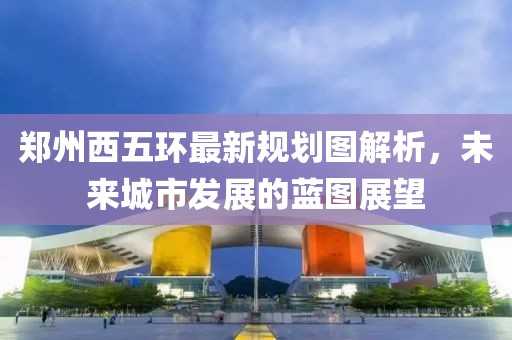 郑州西五环最新规划图解析，未来城市发展的蓝图展望