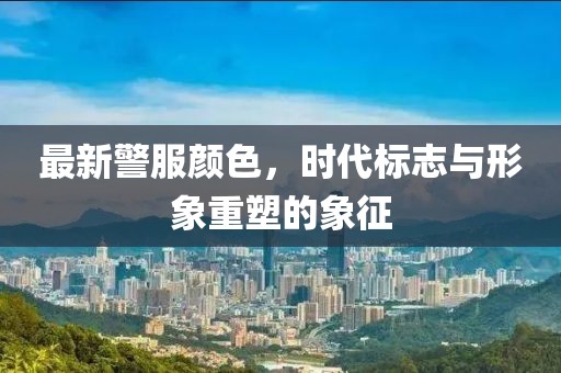 最新警服颜色，时代标志与形象重塑的象征